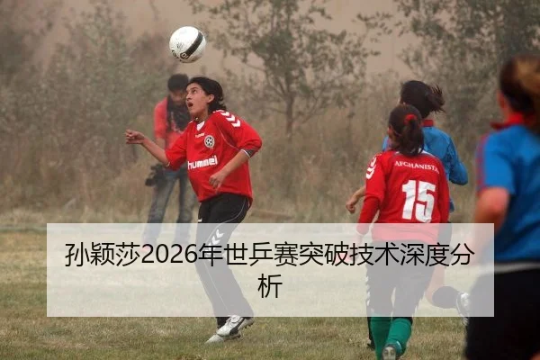 孙颖莎2026年世乒赛突破技术深度分析
