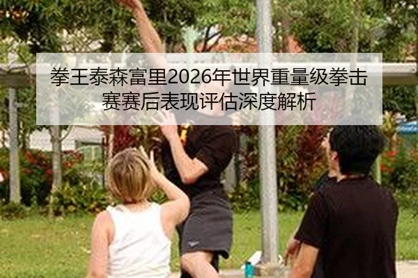 拳王泰森富里2026年世界重量级拳击赛赛后表现评估深度解析